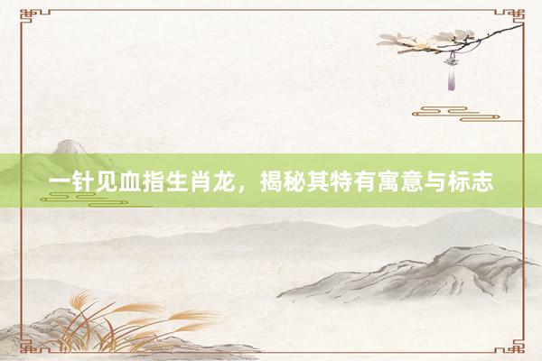 一针见血指生肖龙，揭秘其特有寓意与标志