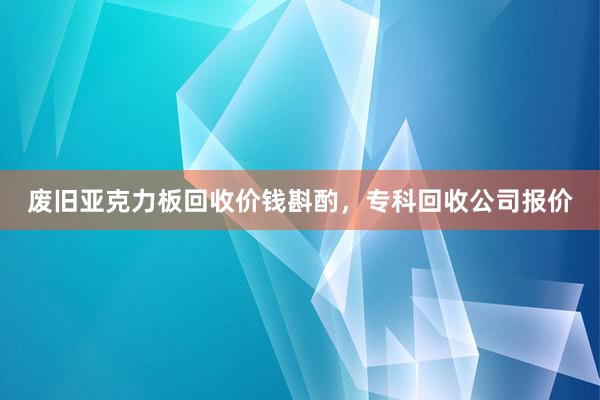 废旧亚克力板回收价钱斟酌，专科回收公司报价