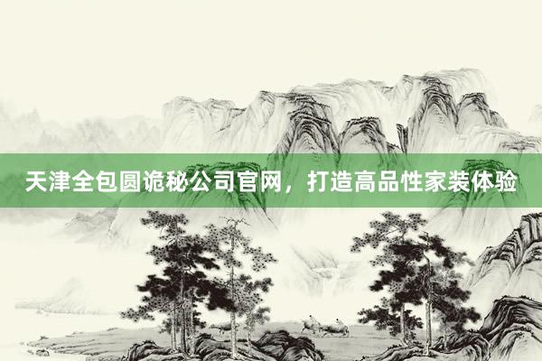 天津全包圆诡秘公司官网，打造高品性家装体验