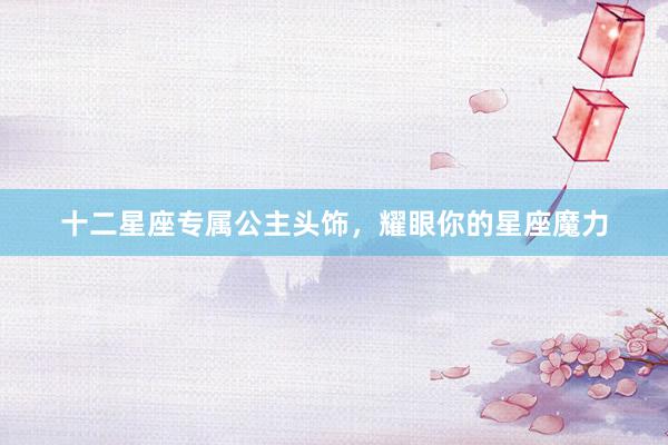 十二星座专属公主头饰，耀眼你的星座魔力
