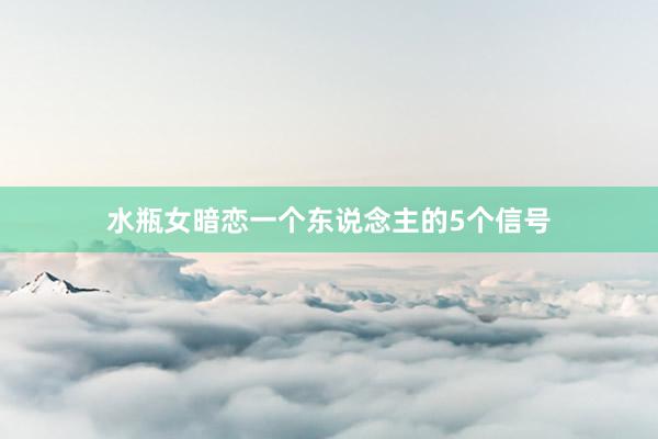 水瓶女暗恋一个东说念主的5个信号
