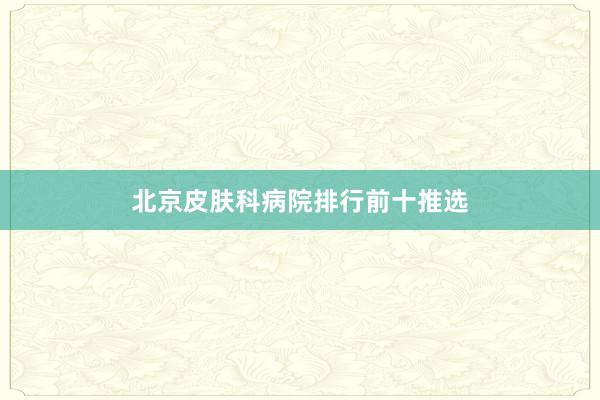 北京皮肤科病院排行前十推选