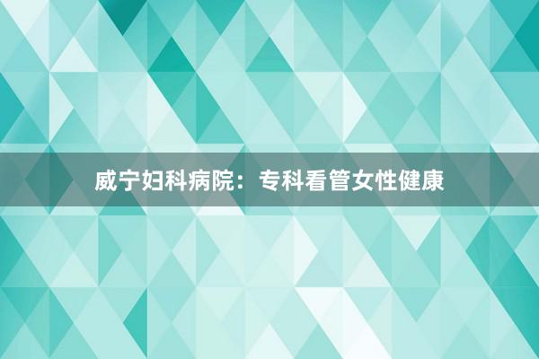 威宁妇科病院：专科看管女性健康