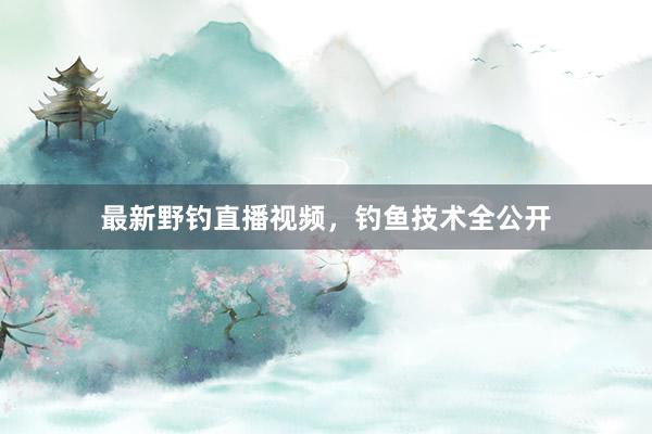 最新野钓直播视频，钓鱼技术全公开