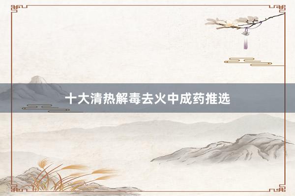 十大清热解毒去火中成药推选